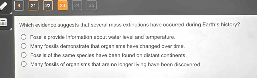 21 22 23 24 25
Which evidence suggests that several mass extinctions have occurred during Earth's history?
Fossils provide information about water level and temperature.
Many fossils demonstrate that organisms have changed over time.
Fossils of the same species have been found on distant continents.
Many fossils of organisms that are no longer living have been discovered.