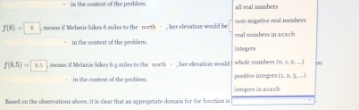 in the context of the problem. all real numbers
f(6)= 6 , means if Melanie hikes 6 miles to the north - , her elevation would be real numbers in a≤x≤h non-negative real numbers
in the context of the problem. integers
f(6.5)= 6.5 means if Melanie bikes 6.5 miles to the morth = , her elevation would whole numbers (0, 1, 2, ...)
in the costext of the problem. positive integers (1, 2, 3, ...)
Based on the observations above, it is clear that an appropriate domain for the function is integers in a≤xsb