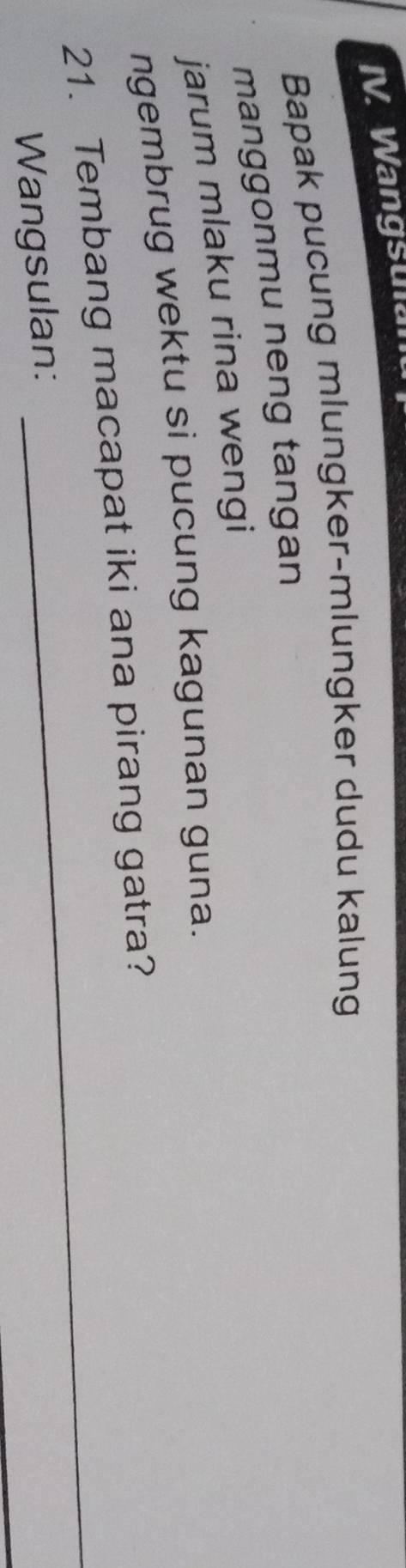 Wangsulan 
Bapak pucung mlungker-mlungker dudu kalung 
manggonmu neng tangan 
jarum mlaku rina wengi 
ngembrug wektu si pucung kagunan guna. 
_ 
21. Tembang macapat iki ana pirang gatra? 
_ 
Wangsulan: