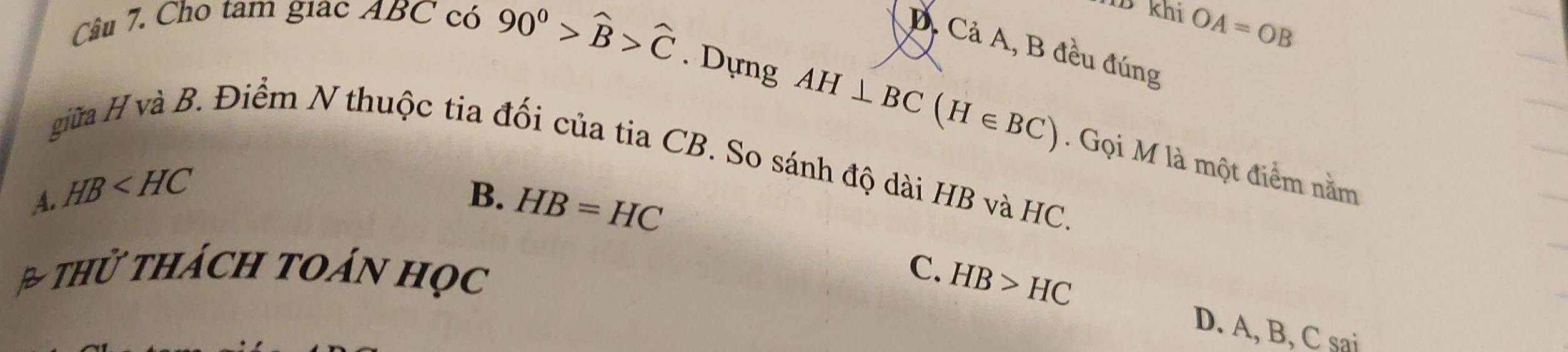 1B khi OA=OB
Câu 7. Cho tam giac ABC có 90^0>widehat B>widehat C. Dựng
D. Cả A, B đều đúng
AH⊥ BC(H∈ BC). Gọi M là một điểm nằm
giữa H và B. Điểm N thuộc tia đối của tia CB. So sánh độ dài HB và HC.
A. HB B. HB=HC
h thách toán học C. HB>HC
D. A, B, C sai