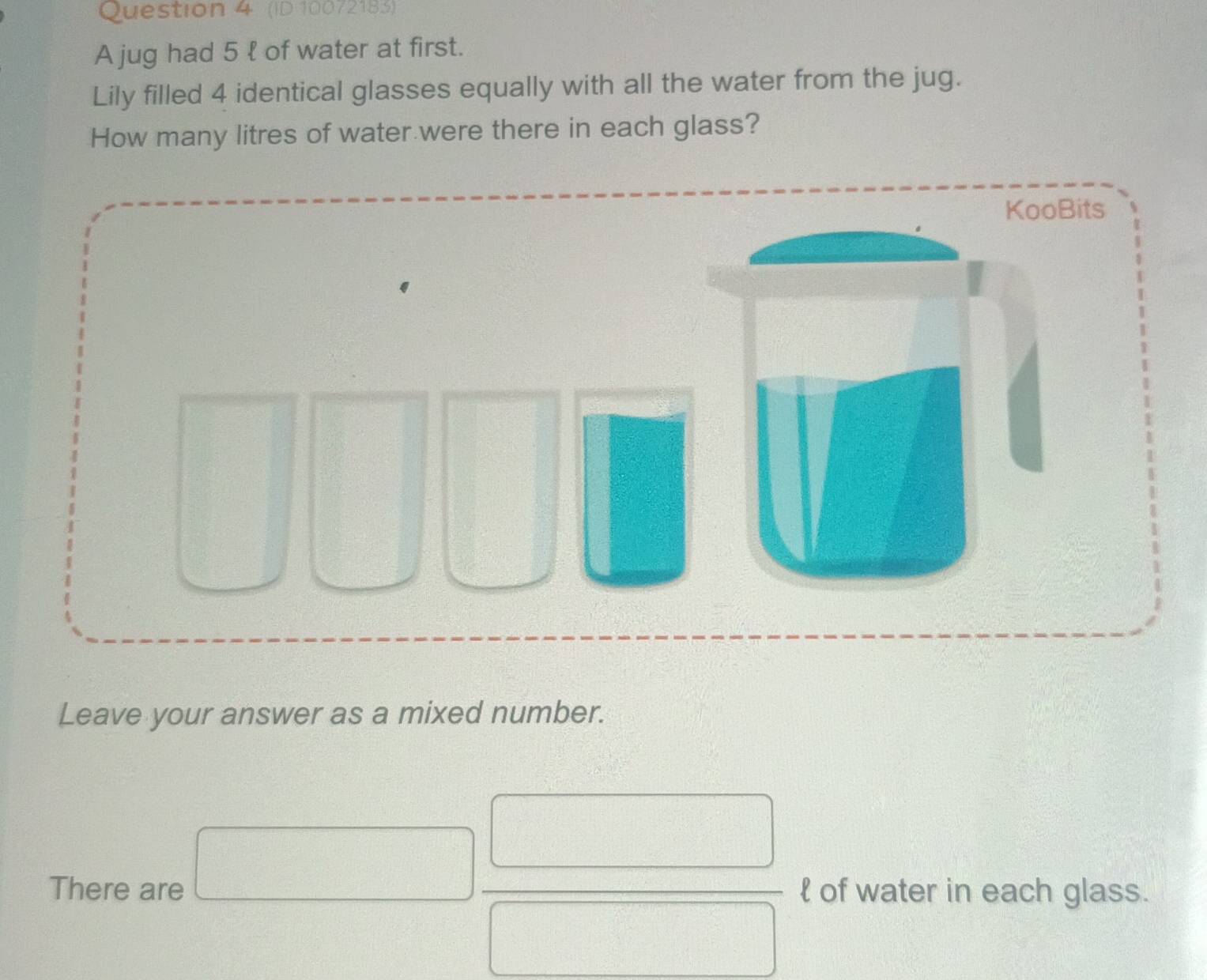 (ID 10072183) 
A jug had 5 l of water at first. 
Lily filled 4 identical glasses equally with all the water from the jug. 
How many litres of water were there in each glass? 
Leave your answer as a mixed number.
overline  frac  
There are  of water in each glass.