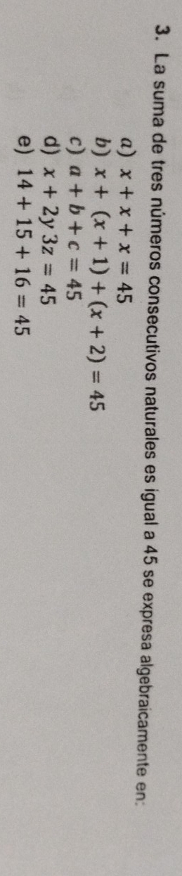 La suma de tres números consecutivos naturales es igual a 45 se expresa algebraicamente en:
a) x+x+x=45
b) x+(x+1)+(x+2)=45
c) a+b+c=45
d) x+2y3z=45
e) 14+15+16=45