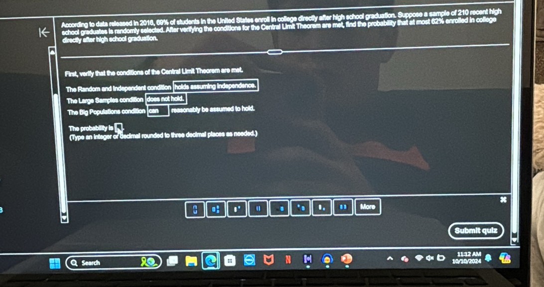 According to data released in 2016, 69% of students in the United States enroll in college directly after high school graduation. Suppose a sample of 210 recent high 
school graduates is randomly selected. After verifying the conditions for the Central Limit Theorem are met, find the probability that at most 62% enrolled in college 
directly after high school graduation. 
First, verify that the conditions of the Central Limit Theorem are met. 
The Random and Independent condition holds assuming independence. 
The Large Samples condition does not hold. 
The Big Populations condition an reasonably be assumed to hold. 
The probability is 
(Type an integer or decimal rounded to three decimal places as needed.)
x
8 o: ||^circ  u . .。 B_a More 
Submit quiz 
11:12 AM 
a Search 10/10/2024