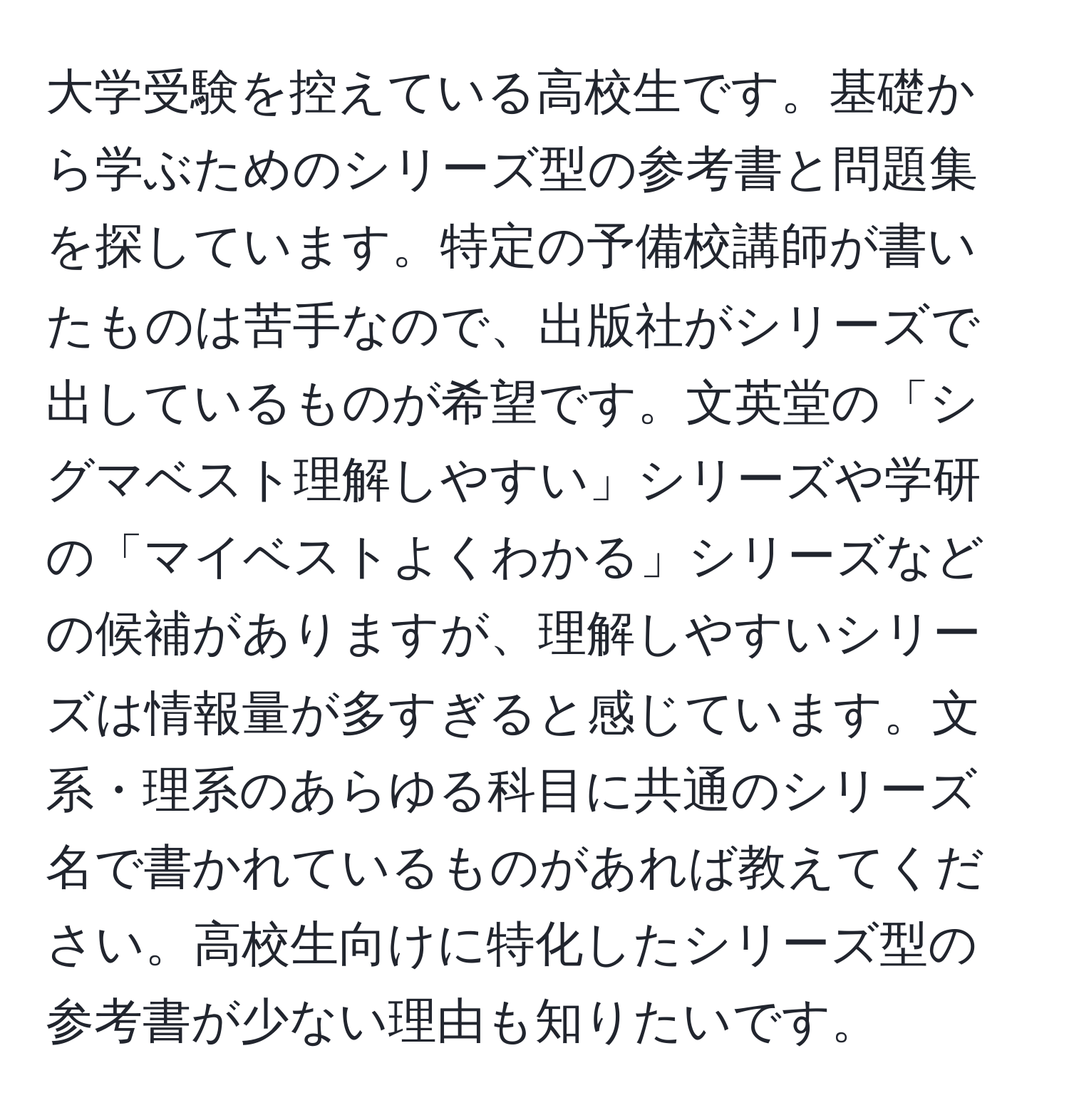 大学受験を控えている高校生です。基礎から学ぶためのシリーズ型の参考書と問題集を探しています。特定の予備校講師が書いたものは苦手なので、出版社がシリーズで出しているものが希望です。文英堂の「シグマベスト理解しやすい」シリーズや学研の「マイベストよくわかる」シリーズなどの候補がありますが、理解しやすいシリーズは情報量が多すぎると感じています。文系・理系のあらゆる科目に共通のシリーズ名で書かれているものがあれば教えてください。高校生向けに特化したシリーズ型の参考書が少ない理由も知りたいです。