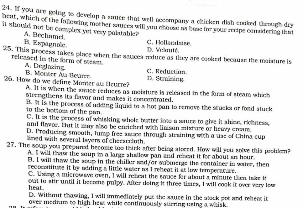 If you are going to develop a sauce that well accompany a chicken dish cooked through dry
heat, which of the following mother sauces will you choose as base for your recipe considering that
it should not be complex yet very palatable?
A. Béchamel. C. Hollandaise.
B. Espagnole. D. Velouté.
25. This process takes place when the sauces reduce as they are cooked because the moisture is
released in the form of steam.
A. Deglazing. C. Reduction.
B. Monter Au Beurre. D. Straining.
26. How do we define Monter au Beurre?
A. It is when the sauce reduces as moisture is released in the form of steam which
strengthens its flavor and makes it concentrated.
B. It is the process of adding liquid to a hot pan to remove the stucks or fond stuck
to the bottom of the pan.
C. It is the process of whisking whole butter into a sauce to give it shine, richness,
and flavor. But it may also be enriched with liaison mixture or heavy cream.
D. Producing smooth, lump free sauce through straining with a use of China cup
lined with several layers of cheesecloth.
27. The soup you prepared become too thick after being stored. How will you solve this problem?
A. I will thaw the soup in a large shallow pan and reheat it for about an hour.
B. I will thaw the soup in the chiller and/or submerge the container in water, then
reconstitute it by adding a little water as I reheat it at low temperature.
C. Using a microwave oven, I will reheat the sauce for about a minute then take it
out to stir until it become pulpy. After doing it three times, I will cook it over very low
heat.
D. Without thawing, I will immediately put the sauce in the stock pot and reheat it
over medium to high heat while continuously stirring using a whisk.