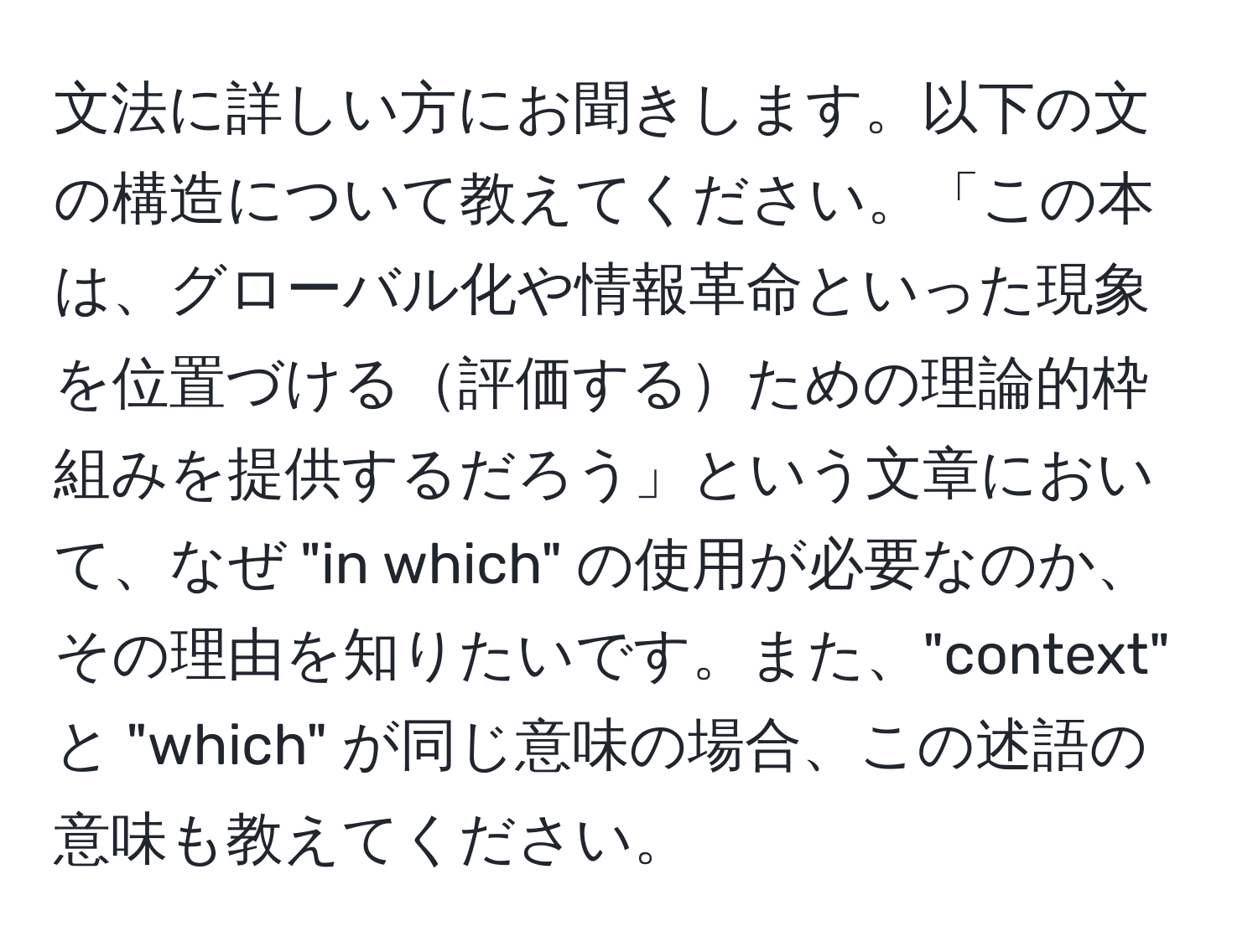 文法に詳しい方にお聞きします。以下の文の構造について教えてください。「この本は、グローバル化や情報革命といった現象を位置づける評価するための理論的枠組みを提供するだろう」という文章において、なぜ "in which" の使用が必要なのか、その理由を知りたいです。また、"context" と "which" が同じ意味の場合、この述語の意味も教えてください。