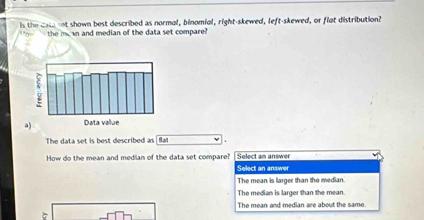 Is the cata set shown best described as normal, binomial, right-skewed, left-skewed, or flat distribution?
ow the mean and median of the data set compare?
a)
The data set is best described as flat
How do the mean and median of the data set compare? Select an answer
Select an answer
The mean is larger than the median.
The median is larger than the mean.
The mean and median are about the same.
ò