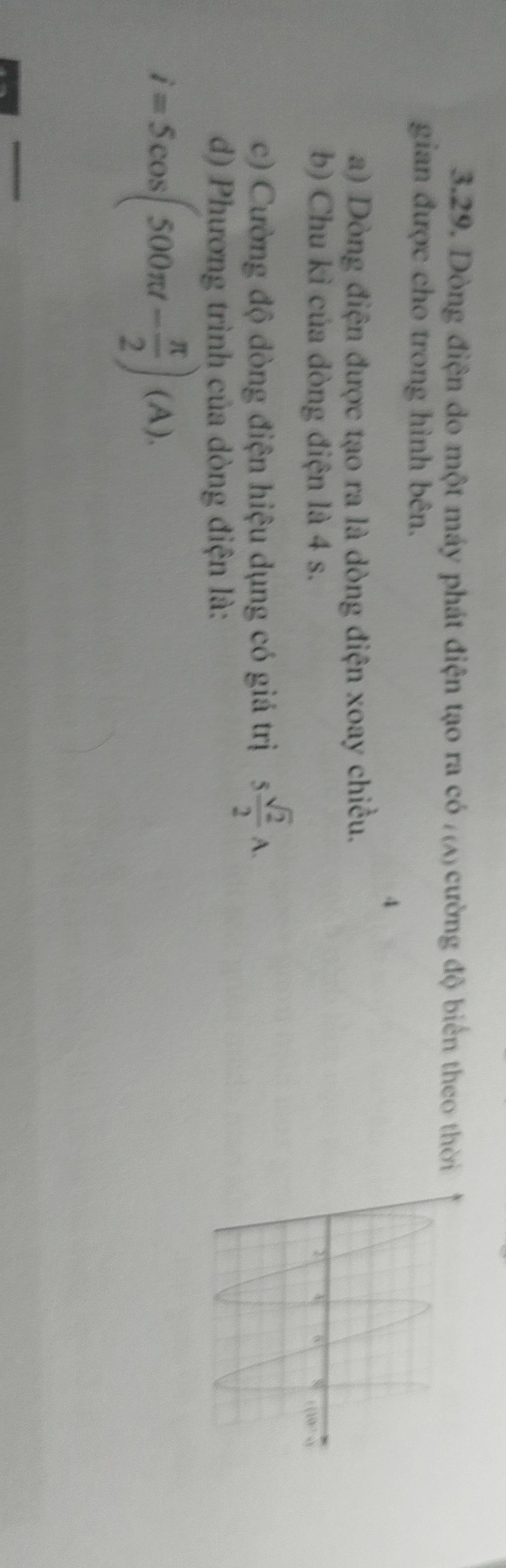 Dòng điện đo một máy phát điện tạo ra có /(A) cường độ biển theo thời 
gian được cho trong hình bên. 
4 
a) Dòng điện được tạo ra là dòng điện xoay chiều. 
b) Chu kì của đòng điện là 4 s. 
c) Cường độ đòng điện hiệu dụng có giá trị 5 sqrt(2)/2 A. 
d) Phương trình của dòng điện là:
i=5cos (500π t- π /2 )(A).
