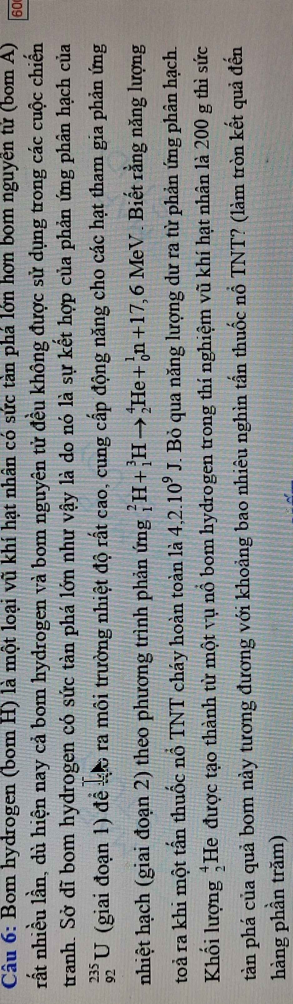 Bom hydrogen (bom H) là một loại vũ khí hạt nhân có sức tàn phá lớn hơn bom nguyễn tứ (bom A) 60
rất nhiều lần, dù hiện nay cả bom hydrogen và bom nguyên tử đều không được sử dụng trong các cuộc chiến 
tranh. Sở dĩ bom hydrogen có sức tàn phá lớn như vậy là do nó là sự kết hợp của phản ứng phân hạch của
_(92)^(235)U (giai đoạn 1) để so ra môi trường nhiệt độ rất cao, cung cấp động năng cho các hạt tham gia phản ứng 
nhiệt hạch (giai đoạn 2) theo phương trình phản ứng _1^(2H+_1^3Hto _2^4He+_0^1n+17 ,6 MeV . Biết rằng năng lượng 
toả ra khi một tấn thuốc nỗ TNT cháy hoàn toàn là 4, 2.10^9)J. Bỏ qua năng lượng dư ra từ phản ứng phân hạch. 
Khối lượng beginarrayr 4 2endarray He được tạo thành từ một vụ nổ bom hydrogen trong thí nghiệm vũ khí hạt nhân là 200 g thì sức 
tàn phá của quả bom này tương đương với khoảng bao nhiêu nghìn tấn thuốc nổ TNT? (làm tròn kết quả đến 
hàng phần trăm)