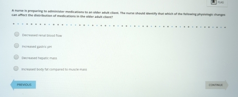 PLAG
A nurse is preparing to administer medications to an older adult client. The nurse should identify that which of the following physiologic changes
can affect the distribution of medications in the older adult client?
Decreased renal blood flow
Increased gastric pH
Decreased hepatic mass
Increased body fat compared to muscle mass
PREVIOUS CONTINUE