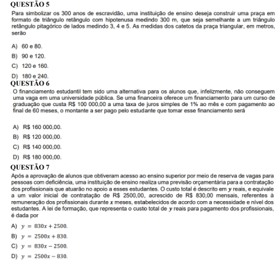 Para simbolizar os 300 anos de escravidão, uma instituição de ensino deseja construir uma praça em
formato de triângulo retângulo com hipotenusa medindo 300 m. que seia semelhante a um triângulo
retângulo pitagórico de lados medindo 3, 4 e 5. As medidas dos catetos da praça triangular, em metros,
serão
A) 60 e 80.
B) 90 e 120.
C) 120 e 160.
D) 180 e 240.
QUESTÃo 6
O financiamento estudantil tem sido uma alternativa para os alunos que, infelizmente, não conseguem
uma vaga em uma universidade pública. Se uma financeira oferece um financiamento para um curso de
graduação que custa R$ 100 000,00 a uma taxa de juros simples de 1% ao mês e com pagamento ao
final de 60 meses, o montante a ser pago pelo estudante que tomar esse financiamento será
A) R$ 160 000,00.
B) R$ 120 000,00.
C) R$ 140 000,00.
D) R$ 180 000,00.
QUESTÃO 7
Após a aprovação de alunos que obtiveram acesso ao ensino superior por meio de reserva de vagas para
pessoas com deficiência, uma instituição de ensino realiza uma previsão orçamentária para a contratação
dos profissionais que atuarão no apoio a esses estudantes. O custo total é descrito em y reais, e equivale
a um valor inicial de contratação de R$ 2500,00, acrescido de R$ 830,00 mensais, referentes à
remuneração dos profissionais durante x meses, estabelecidos de acordo com a necessidade e nível dos
estudantes. A lei de formação, que representa o custo total de y reais para pagamento dos profissionais,
é dada por
A) y=830x+2500.
B) y=2500x+830.
C) y=830x-2500.
D y=2500x-830