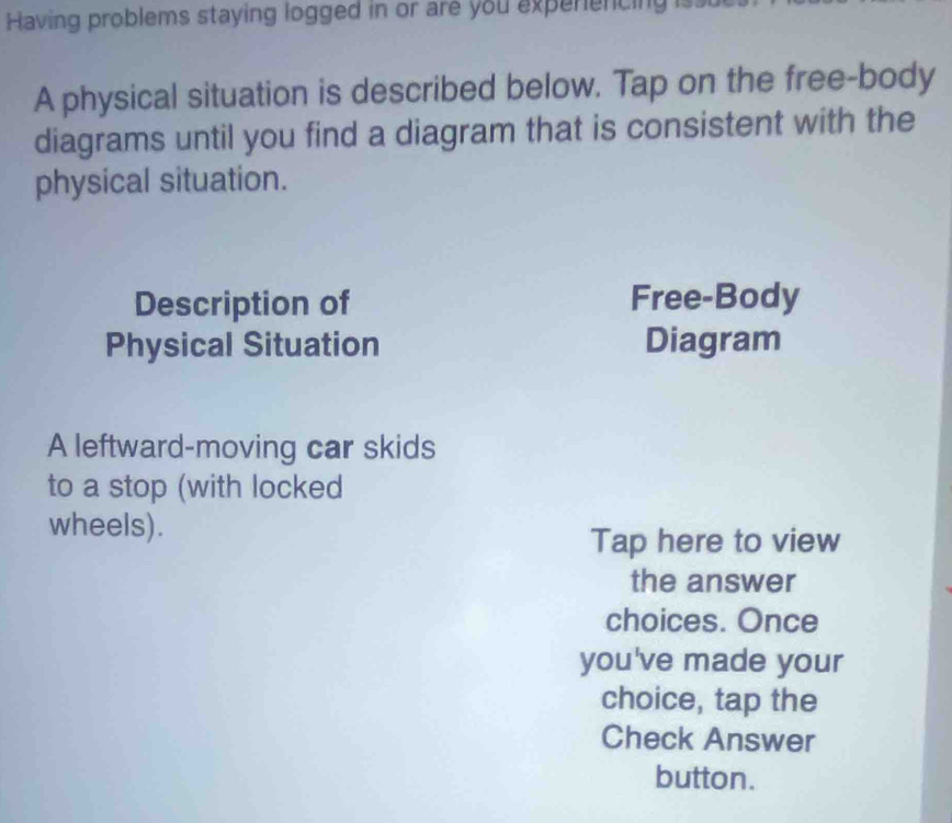 Having problems staying logged in or are you experencing is 
A physical situation is described below. Tap on the free-body 
diagrams until you find a diagram that is consistent with the 
physical situation. 
Description of Free-Body 
Physical Situation Diagram 
A leftward-moving car skids 
to a stop (with locked 
wheels). 
Tap here to view 
the answer 
choices. Once 
you've made your 
choice, tap the 
Check Answer 
button.