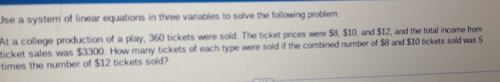 Use a system of linear equations in three variables to solve the following problem. 
At a college production of a play, 360 tickets were sold. The ticket prices were $8, $10, and $12, and the total income from 
ticket sales was $3300. How many tickets of each type were sold if the combined number of $8 and $10 tickets sold was 5
times the number of $12 tickets sold?