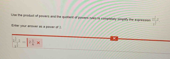 Use the product of powers and the quotient of powers rules to completely simplify the expression frac 2^(frac 1)6· 22^(frac 1)3. 
Enter your answer as a power of 2.
frac 2^(frac 1)6· 22^(frac 1)3=|2 5/6 *