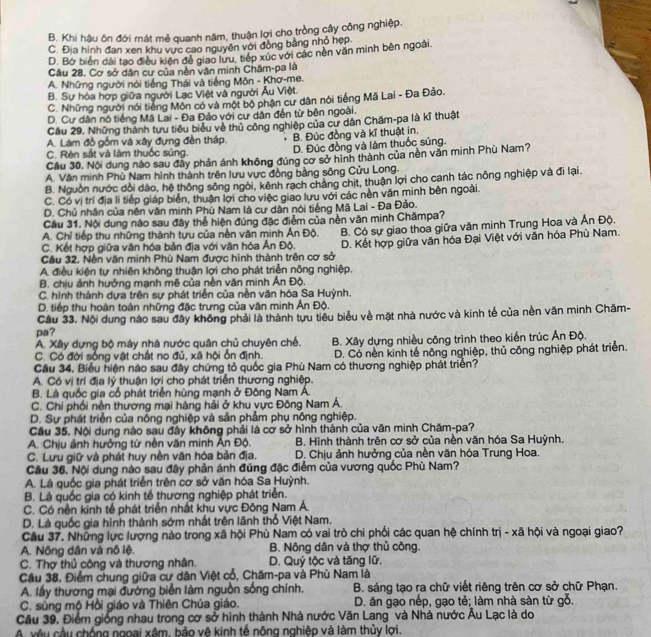 B. Khi hậu ôn đới mát mẻ quanh năm, thuận lợi cho trồng cây công nghiệp.
C. Địa hình đan xen khu vực cao nguyên với đòng bằng nhỏ hẹp.
D. Bở biển dài tạo điều kiên để giao lưu, tiếp xúc với các nên văn minh bên ngoài.
Cầu 28. Cơ sở dân cư của nền văn minh Chăm-pa là
A. Những người nói tiếng Thái và tiếng Môn - Khơ-me.
B. Sự hòa hợp giữa người Lạc Việt và người Âu Việt.
C. Những người nói tiếng Môn có và một bộ phận cư dân nói tiếng Mã Lai - Đa Đảo.
D. Cư dân nó tiếng Mã Lai - Đa Đảo với cư dân đến từ bên ngoài.
Cầu 29. Những thành tưu tiêu biểu về thủ công nghiệp của cư dân Chăm-pa là kĩ thuật
A. Làm đồ gồm và xây đựng đền tháp. 、 B. Đúc đồng và kĩ thuật in.
C. Rèn sắt và làm thuốc súng. D. Đúc đồng và làm thuốc súng.
Cầu 30. Nội dung nào sau đẫy phản ánh không đúng cơ sở hình thành của nền văn minh Phù Nam?
A. Văn minh Phù Nam hình thành trên lưu vực đồng bằng sông Cửu Long.
B. Nguồn nước dổi dảo, hệ thông sông ngòi, kênh rạch chẳng chit, thuận lợi cho canh tác nông nghiệp và đi lại.
C. Có vị trí địa li tiếp giáp biển, thuận lợi cho việc giao lưu với các nền văn minh bên ngoài.
D. Chủ nhân của nên văn minh Phù Nam là cư dân nói tiếng Mã Lai - Đa Đảo.
Cầu 31. Nội dung nào sau đây thể hiện đúng đặc điểm của nền văn minh Chămpa?
A. Chỉ tiếp thu những thành tựu của nền văn minh Ấn Độ. B. Có sự giao thoa giữa văn minh Trung Hoa và Ấn Độ.
C. Kết hợp giữa văn hóa bản địa với văn hóa Ấn Độ.
Cầu 32, Nền văn minh Phù Nam được hình thành trên cơ sở D. Kết hợp giữa văn hóa Đại Việt với văn hóa Phù Nam.
A điều kiện tự nhiên không thuận lợi cho phát triển nông nghiệp.
B. chịu ảnh hưởng mạnh mẽ của nền văn minh Ấn Độ.
C. hình thành dựa trên sự phát triển của nền văn hóa Sa Huỳnh.
D. tiếp thu hoàn toàn những đặc trưng của văn minh Ấn Độ.
Cầu 33. Nội dung nào sau đây không phải là thành tựu tiêu biểu về mặt nhà nước và kinh tế của nền văn minh Chăm-
pa?
A. Xây dựng bộ máy nhà nước quân chủ chuyên chế.  B. Xây dựng nhiều công trình theo kiến trúc Ấn Độ.
C. Có đời sống vật chất no đủ, xã hội ổn định. D. Có nền kinh tế nông nghiệp, thủ công nghiệp phát triển.
Cầu 34, Biểu hiện nào sau đây chứng tỏ quốc gia Phù Nam có thương nghiệp phát triển?
A. Có vị trí địa lý thuận lợi cho phát triển thương nghiệp.
B. Là quốc gia cổ phát triển hùng mạnh ở Đông Nam Á.
C. Chỉ phối nền thương mại hàng hải ở khu vực Đông Nam Á.
D. Sự phát triển của nỗng nghiệp và sản phẩm phụ nông nghiệp.
Cầu 35. Nội dung nào sau đây không phải là cơ sở hình thành của văn minh Chăm-pa?
A. Chịu ảnh hưởng từ nền văn minh Ấn Độ. B. Hình thành trên cơ sở của nền văn hóa Sa Huỳnh.
C. Lưu giữ và phát huy nền văn hóa bản địa.  D. Chịu ảnh hưởng của nền văn hóa Trung Hoa.
Cầu 36. Nội dung nào sau đây phản ánh đúng đặc điểm của vương quốc Phù Nam?
A. Là quốc gia phát triển trên cơ sở văn hóa Sa Huỳnh.
B. Là quốc gia có kinh tế thương nghiệp phát triển.
C. Có nền kinh tế phát triển nhất khu vực Đông Nam Á.
D. Là quốc gia hình thành sớm nhất trên lãnh thổ Việt Nam.
Cầu 37. Những lực lượng nào trong xã hội Phù Nam có vai trò chi phối các quan hệ chính trị - xã hội và ngoại giao?
A. Nông dân và nô lệ. B. Nông dân và thợ thủ công.
C. Thợ thủ công và thương nhân. D. Quý tộc và tăng lữ.
Câu 38, Điểm chung giữa cư dân Việt cổ, Chăm-pa và Phù Nam là
A. lấy thương mại đường biển làm nguồn sống chính. B. sáng tạo ra chữ viết riêng trên cơ sở chữ Phạn.
C. sùng mộ Hồi giáo và Thiên Chúa giáo. D. ăn gạo nếp, gạo tẻ; làm nhà sàn từ gỗ.
Câu 39. Điểm giống nhau trong cơ sở hình thành Nhà nước Văn Lang và Nhà nước Âu Lạc là do
A. vêu cầu chống ngoai xâm, bảo vê kinh tế nông nghiệp và làm thủy lợi.