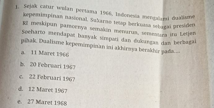 Sejak catur wulan pertama 1966, Indonesia mengalami dualísme
kepemimpinan nasional. Sukarno tetap berkuasa sebagai presiden
RI meskipun pamornya semakin menurun, sementara itu Letjen
Soeharto mendapat banyak simpati dan dukungan dan berbagai
pihak. Dualisme kepemimpinan ini akhirnya berakhir pada....
a. 11 Maret 1966
b. 20 Februari 1967
c. 22 Februari 1967
d. 12 Maret 1967
e. 27 Maret 1968