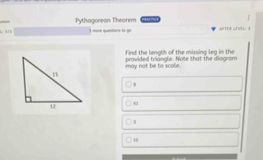 Pythagorean Theorem FRACTICE
L: 3/3 3 more questions to go AFTER LEVEL: 3
Find the length of the missing leg in the
provided triangle. Note that the diagram
may not be to scale.
9
81
3
10