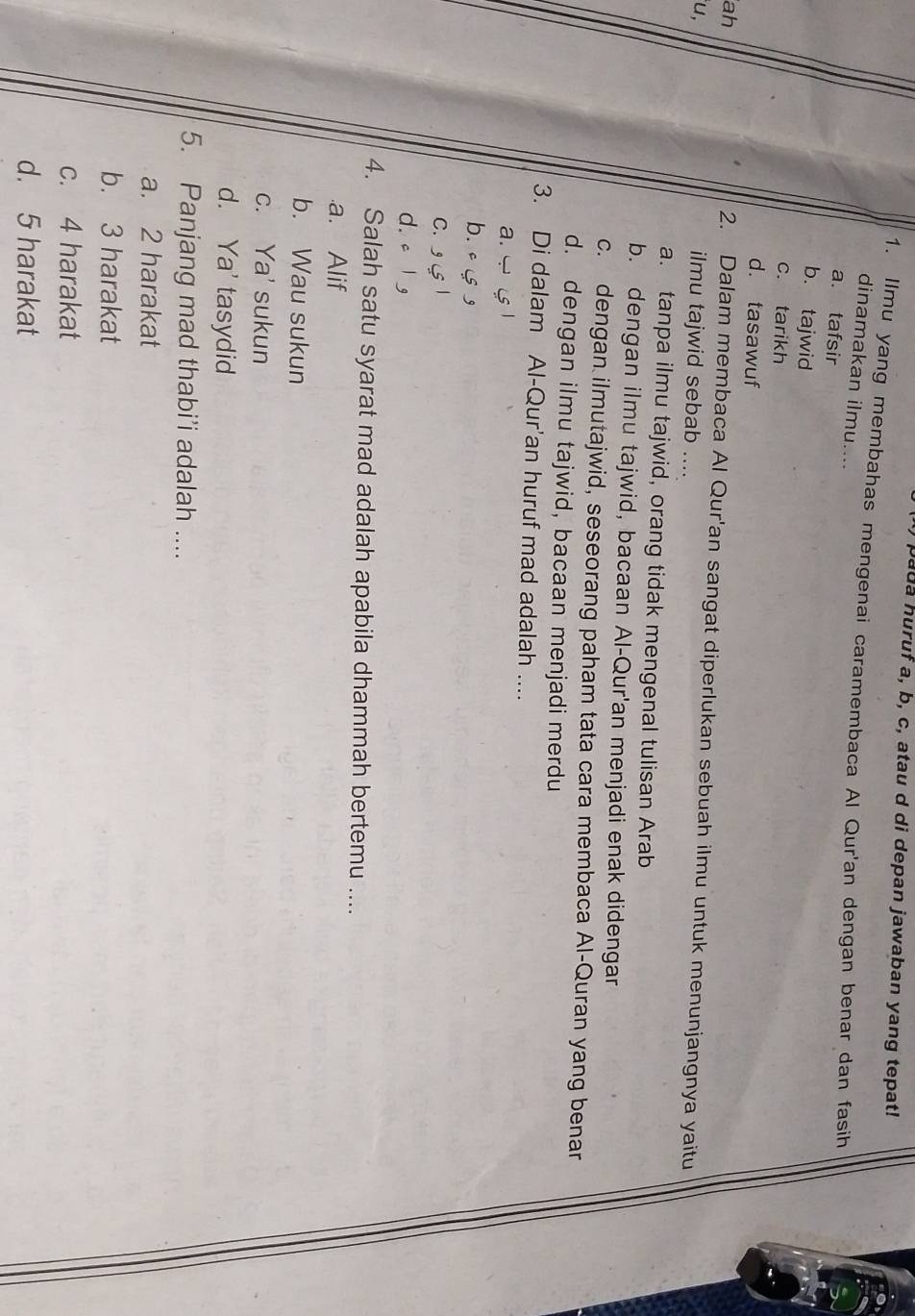 pa da huruf a, b, c, atau d di depan jawaban yang tepat!
1. Ilmu yang membahas mengenai caramembaca Al Qur'an dengan benar dan fasih
dinamakan ilmu....
a. tafsir
b. tajwid
c. tarikh
d. tasawuf
ah
2. Dalam membaca Al Qur'an sangat diperlukan sebuah ilmu untuk menunjangnya yaitu
u,
ilmu tajwid sebab ....
a. tanpa ilmu tajwid, orang tidak mengenal tulisan Arab
b. dengan ilmu tajwid, bacaan Al-Qur'an menjadi enak didengar
c. dengan ilmutajwid, seseorang paham tata cara membaca Al-Quran yang benar
d. dengan ilmu tajwid, bacaan menjadi merdu
3. Di dalam Al-Qur'an huruf mad adalah ....
a. - 5
b.
C. 1
d. c g
4. Salah satu syarat mad adalah apabila dhammah bertemu .....a. Alif
b. Wau sukun
c. Ya' sukun
d. Ya' tasydid
5. Panjang mad thabi’i adalah ....
a. 2 harakat
b. 3 harakat
c. 4 harakat
d. 5 harakat