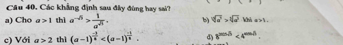 Các khẳng định sau đây đúng hay sai?
a) Cho a>1 thì a^(-sqrt(3))> 1/a^(sqrt(5)) . b) sqrt[3](a^7)>sqrt[5](a^2) khi a>1.
c) Với a>2 thì (a-1)^ (-3)/8  . d) 8^(2025sqrt(3))<4^(4050sqrt(3)).