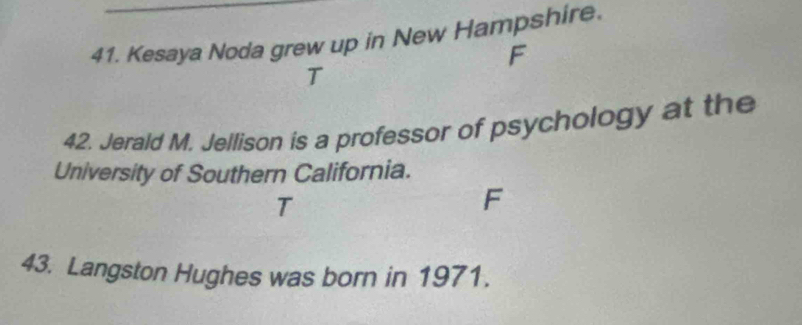 Kesaya Noda grew up in New Hampshire. 
F 
T 
42. Jerald M. Jellison is a professor of psychology at the 
University of Southern California. 
T 
F 
43. Langston Hughes was born in 1971.