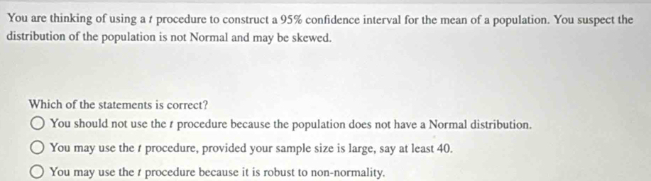 You are thinking of using a t procedure to construct a 95% confidence interval for the mean of a population. You suspect the
distribution of the population is not Normal and may be skewed.
Which of the statements is correct?
You should not use the r procedure because the population does not have a Normal distribution.
You may use the t procedure, provided your sample size is large, say at least 40.
You may use the t procedure because it is robust to non-normality.