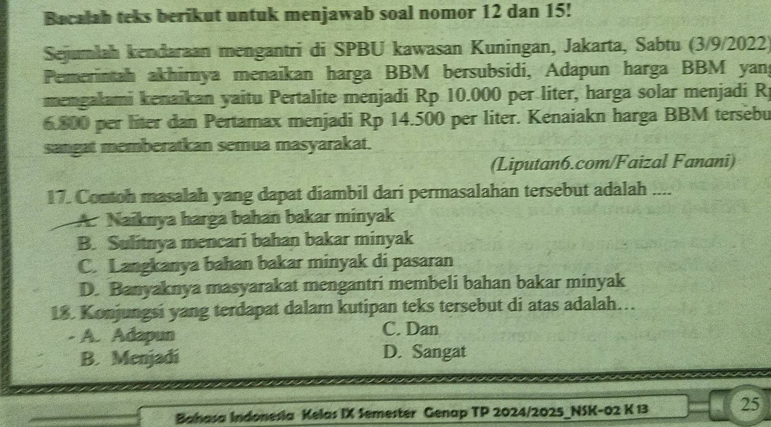 Bacalah teks berikut untuk menjawab soal nomor 12 dan 15!
Sejumlah kendaraan mengantri di SPBU kawasan Kuningan, Jakarta, Sabtu (3/9/2022)
Pemerintah akhimya menaikan harga BBM bersubsidi, Adapun harga BBM yang
mengalami kenaikan yaitu Pertalite menjadi Rp 10.000 per liter, harga solar menjadi Rj
6.800 per liter dan Pertamax menjadi Rp 14.500 per liter. Kenaiakn harga BBM tersebu
sangat memberatkan semua masyarakat.
(Liputan6.com/Faizal Fanani)
17. Contoh masalah yang dapat diambil dari permasalahan tersebut adalah ....
A. Naiknya harga bahan bakar minyak
B. Sulitnya mencari bahan bakar minyak
C. Langkanya bahan bakar minyak di pasaran
D. Banyaknya masyarakat mengantri membeli bahan bakar minyak
18. Konjungsi yang terdapat dalam kutipan teks tersebut di atas adalah…
- A. Adapun
C. Dan
B. Menjadi
D. Sangat
Bahasa Indonesia Kelas IX Semester Genap TP 2024/2025_NSK-02 K 13
25