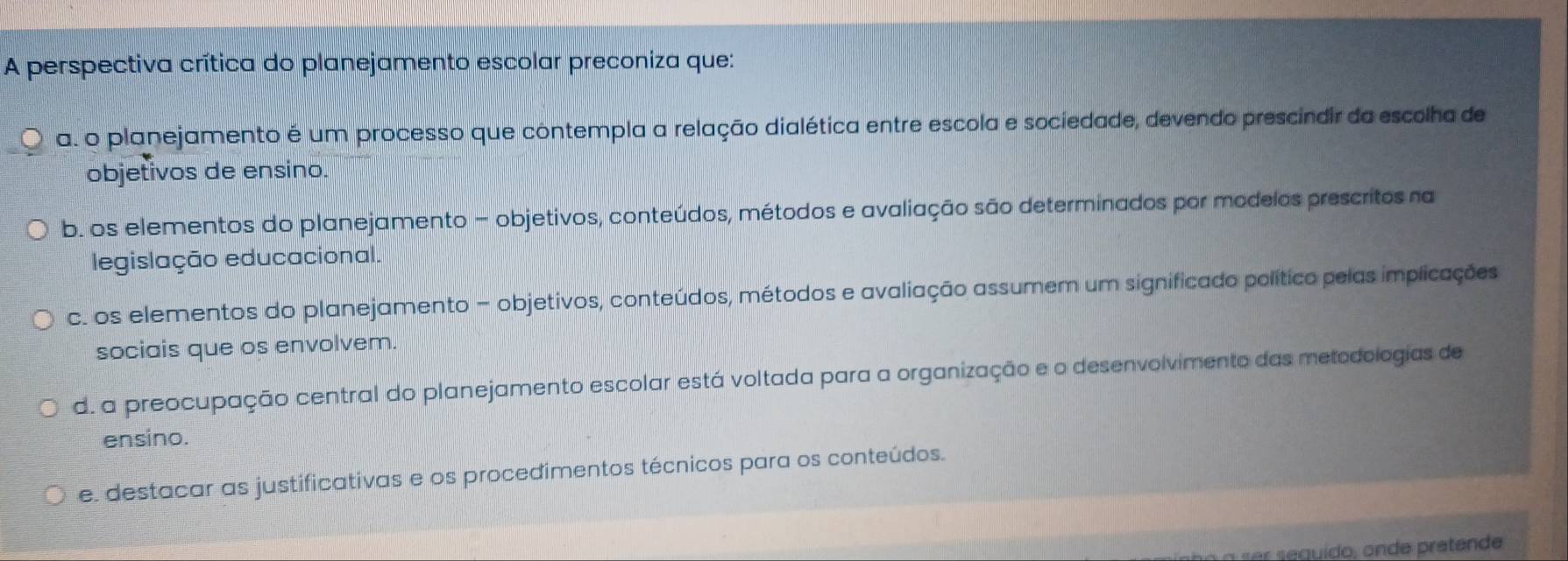 A perspectiva crítica do planejamento escolar preconiza que:
a. o planejamento é um processo que contempla a relação dialética entre escola e sociedade, devendo prescindir da escolha de
objetivos de ensino.
b. os elementos do planejamento - objetivos, conteúdos, métodos e avaliação são determinados por modelos prescritos na
legislação educacional.
c. os elementos do planejamento - objetivos, conteúdos, métodos e avaliação assumem um significado político pelas implicações
sociais que os envolvem.
d. a preocupação central do planejamento escolar está voltada para a organização e o desenvolvimento das metodologias de
ensino.
e. destacar as justificativas e os procedimentos técnicos para os conteúdos.
n seguído , onde pretende