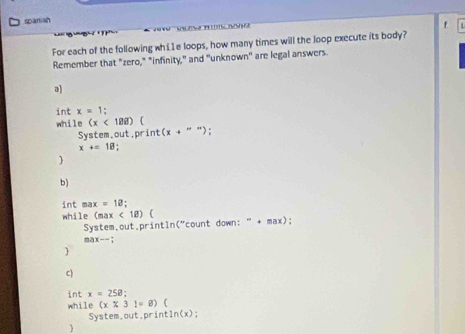 spanish 
1 
f 
For each of the following whi1e loops, how many times will the loop execute its body? 
Remember that "zero," "infinity," and "unknown" are legal answers. 
a) 
int x=1 : 
while (x<1.88endpmatrix  
System.out.print (x+''')
x+=1B
 
b) 
int max=1varnothing. 
while (max<1B)  
System.out.println("count down: " + max);
max--
 
c) 
int x=25B : 
while (x% 3!=varnothing ) ( 
System.out.print In(x); 
