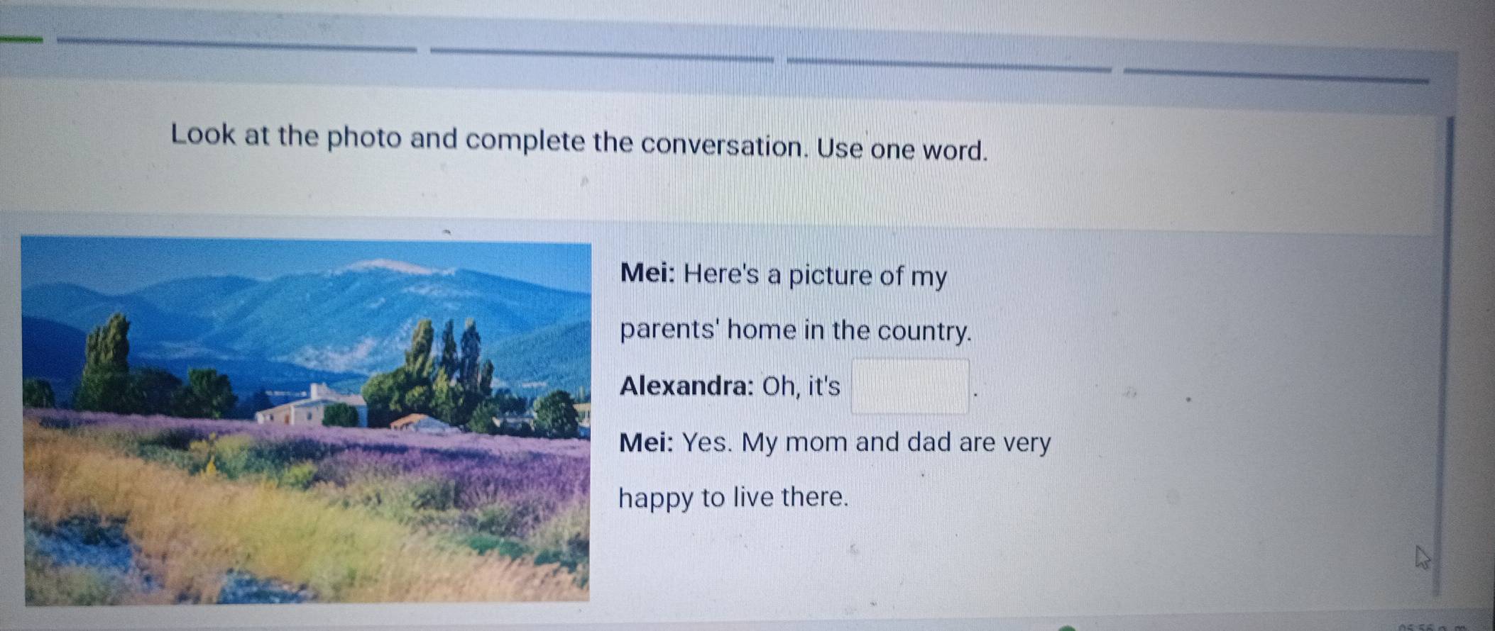 Look at the photo and complete the conversation. Use one word. 
i: Here's a picture of my 
ents' home in the country. 
xandra: Oh, it's 
: Yes. My mom and dad are very 
py to live there.