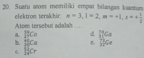 Suatu atom memiliki empat bilangan kuantum
elektron terakhir: n=3, l=2, m=+1, s=+ 1/2 . 
Atom tersebut adalah .
a. _(27)^(59)Co d. _(31)^(70)Ga
b. _(20)^(40)Ca _(32)^(73)Ge
e.
C. _(24)^(52)Cr