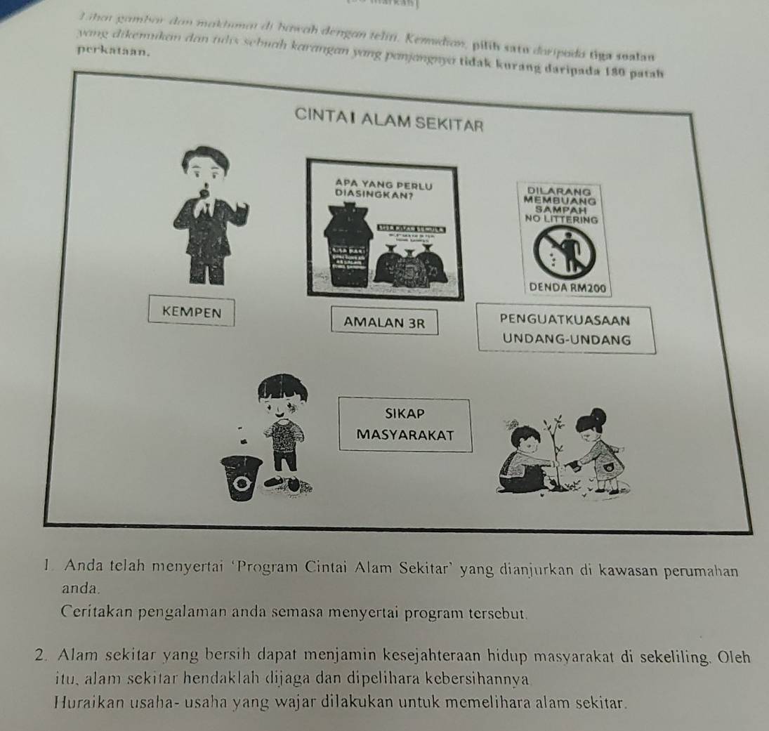 Lihot gombor don mokhmot di howoh dengon teliti. Kemdion, pilíh satu doripodo tiga sualau 
perkataan. 
yong dikemiken den ths sebuch korɑngɑn yong ponjongny tidak kurang 
1. Anda telah menyertai ‘Program Cintai Alam Sekitar’ yang dianjurkan di kawasan perumahan 
anda. 
Ceritakan pengalaman anda semasa menyertai program tersebut. 
2. Alam sekitar yang bersih dapat menjamin kesejahteraan hidup masyarakat di sekeliling. Oleh 
itu, alam sekitar hendaklah dijaga dan dipelihara kebersihannya 
Huraikan usaha- usaha yang wajar dilakukan untuk memelihara alam sekitar.