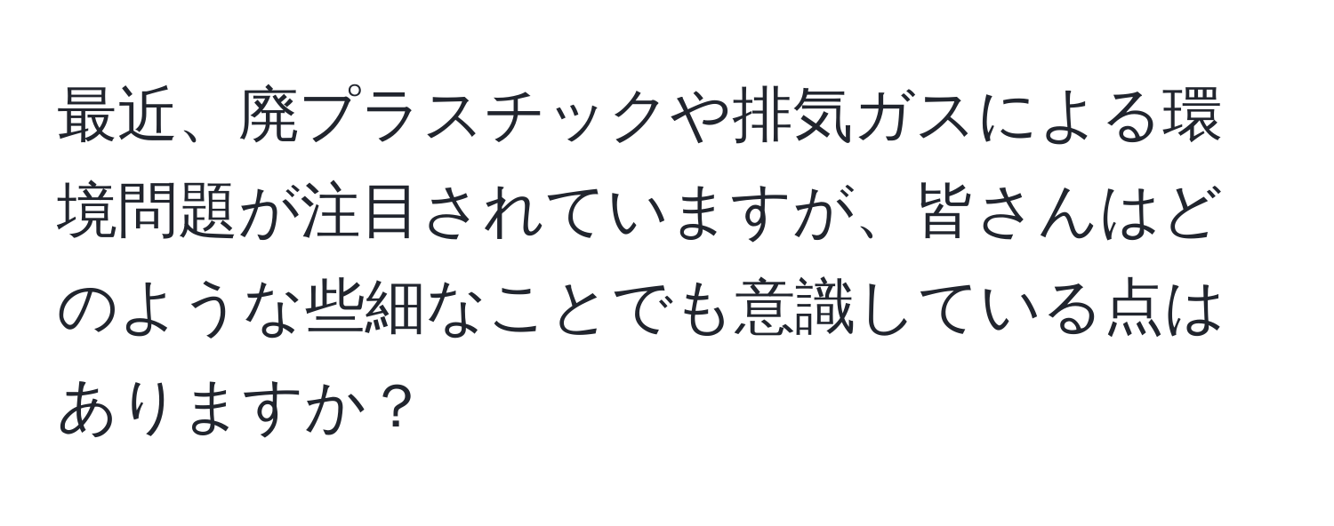 最近、廃プラスチックや排気ガスによる環境問題が注目されていますが、皆さんはどのような些細なことでも意識している点はありますか？