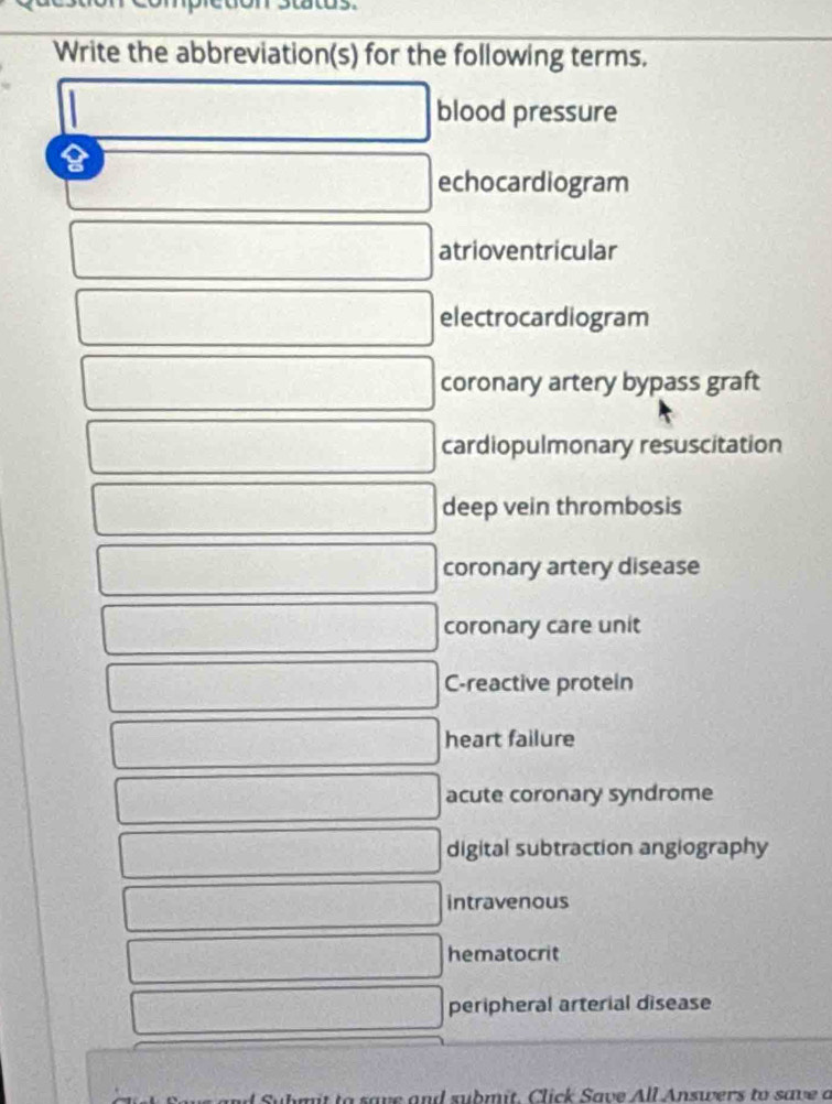 atus. 
Write the abbreviation(s) for the following terms.
|
blood pressure 
echocardiogram 
□ atrioventricular 
□ electrocardiogram 
□ coronary artery bypass graft 
□ cardiopulmonary resuscitation 
□ deep vein thrombosis 
□ coronary artery disease 
□ coronary care unit 
□ C-reactive protein 
□ heart failure 
□ acute coronary syndrome 
□ digital subtraction angiography 
□ intravenous 
□ hematocrit 
□ peripheral arterial disease 
bt to save and submit. Click Save All Answers to save a