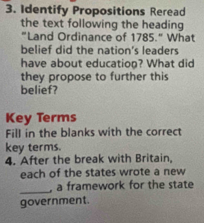 Identify Propositions Reread 
the text following the heading 
"Land Ordinance of 1785." What 
belief did the nation's leaders 
have about education? What did 
they propose to further this 
belief? 
Key Terms 
Fill in the blanks with the correct 
key terms. 
4. After the break with Britain, 
each of the states wrote a new 
_, a framework for the state 
government.