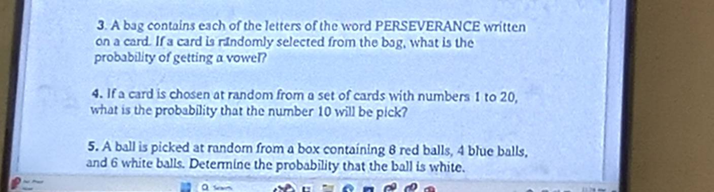 A bag contains each of the letters of the word PERSEVERANCE written 
on a card. If a card is randomly selected from the bag, what is the 
probability of getting a vowel? 
4. If a card is chosen at random from a set of cards with numbers 1 to 20, 
what is the probability that the number 10 will be pick? 
5. A ball is picked at random from a box containing 8 red balls, 4 blue balls, 
and 6 white balls. Determine the probability that the ball is white.