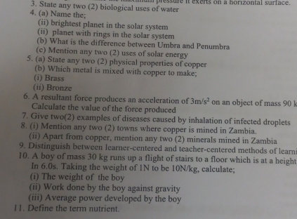 State any two (2) biological uses of water hum pressure it exerts on a horizontal surface. 
4. (a) Name the; 
(ii) brightest planet in the solar system 
(ii) planet with rings in the solar system 
(b) What is the difference between Umbra and Penumbra 
(c) Mention any two (2) uses of solar energy 
5. (a) State any two (2) physical properties of copper 
(b) Which metal is mixed with copper to make; 
(i) Brass 
(ii) Bronze 
6. A resultant force produces an acceleration of 3m/s^2 on an object of mass 90 l
Calculate the value of the force produced 
7. Give two(2) examples of diseases caused by inhalation of infected droplets 
8. (i) Mention any two (2) towns where copper is mined in Zambia. 
(ii) Apart from copper, mention any two (2) minerals mined in Zambia 
9. Distinguish between learner-centered and teacher-centered methods of learn 
10. A boy of mass 30 kg runs up a flight of stairs to a floor which is at a height 
In 6.0s. Taking the weight of 1N to be 10N/kg, calculate; 
(i) The weight of the boy 
(ii) Work done by the boy against gravity 
(iii) Average power developed by the boy 
11. Define the term nutrient.