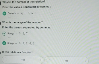 What is the domain of the relation?
Enter the values, separated by commas.
Domain =7,1,6,5,3.
What is the range of the relation?
Enter the values, separated by commas.
Range =5,2,7
Range =5,2,7,6,1
Is this relation a function?
Yes Nọ