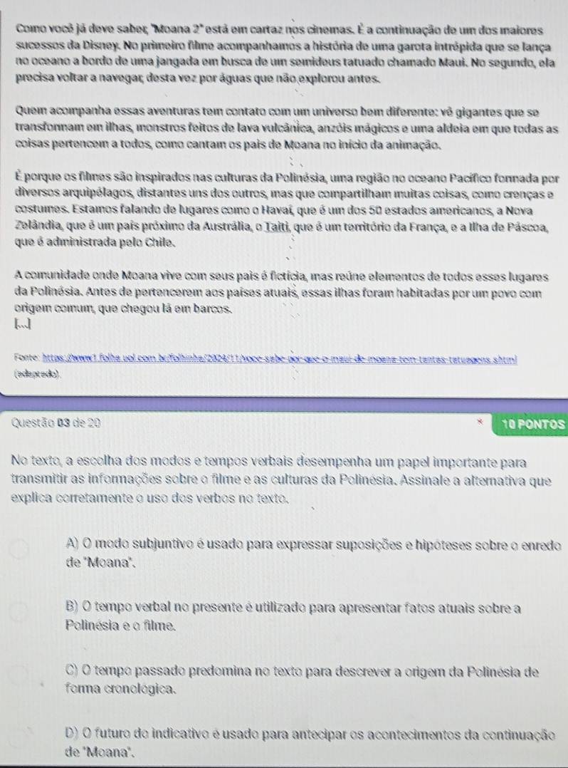 Como você já deve sabe; ''Moana 2° está em cartaz nos cinemas. É a continuação de um dos maiores
sucessos da Disney. No primeiro file acompanhamos a história de uma garota intrépida que se lança
no oceano a bordo de uma jangada em busca de um semideus tatuado chamado Maui. No segundo, ela
precisa voltar a navegar, desta vez por águas que não explorou antes.
Quem acompanha essas aventuras tem contato com um universo bem diferente: vê gigantes que se
transfornam em ilhas, monstros feitos de lava vulcânica, anzóis mágicos e uma aldeia em que todas as
coisas pertencem a todos, como cantam os pais de Moana no início da animação.
É porque os filmes são inspirados nas culturas da Polinésia, uma região no oceano Pacífico formada por
diversos arquipélagos, distantes uns dos outros, mas que compartilham muitas coisas, como crenças e
costumes. Estamos falando de lugares como o Havaí, que é um dos 50 estados americanos, a Nova
Zelândia, que é um país próximo da Austrália, o Taiti, que é um território da França, e a Ilha de Páscoa,
que é administrada pelo Chile.
A comunidade onde Moana vive com seus pais é fictícia, mas reúne elementos de todos esses lugares
da Polinésia. Antes de pertencerem aos países atuais, essas ilhas foram habitadas por um povo com
origem comum, que chegou lá em barcos.
Fonte: https://www1 folha uol com brifolhinha/2024/11/voce-sabe por-que-o-maui de moana-tem-tantas-tatuagens shtin)
(edeptado).
Questão 03 de 20 10 PONTOS
No texto, a escolha dos modos e tempos verbais desempenha um papel importante para
transmitir as informações sobre o filme e as culturas da Polinésia. Assinale a alternativa que
explica corretamente o uso dos verbos no texto.
A) O modo subjuntivo é usado para expressar suposições e hipóteses sobre o enredo
de 'Moana'.
B) O tempo verbal no presente é utilizado para apresentar fatos atuais sobre a
Polinésia e o filme.
C) O tempo passado predomina no texto para descrever a origem da Polinésia de
forma cronológica.
D) O futuro do indicativo é usado para antecipar os acontecimentos da continuação
de 'Moana".