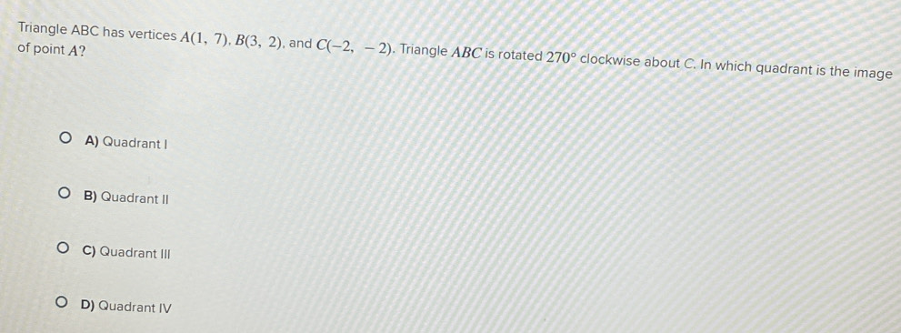 Triangle ABC has vertices A(1,7), B(3,2) , and C(-2,-2)
of point A? . Triangle ABC is rotated 270° clockwise about C. In which quadrant is the image
A) Quadrant I
B) Quadrant II
C) Quadrant III
D) Quadrant IV