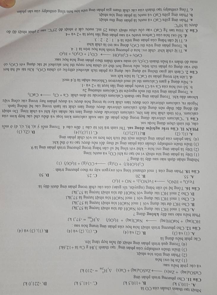 Nhiệt tạo thành chuẩn của CO là
A. -110,5 kJ B. +110,5 kJ C. -141,5 kJ D. -221,0 kJ
Câu 11. Cho phương trình phản ủng
CuSO_4(aq)+Zn(s)to ZnSO_4(aq)+Cu(s)△ _rH_(208)^0=-210kJ
và các phát biểu sau:
(1) Zn bj oxi hóa
(2) Phân ứng trên tỏa nhiệt.
(3) Biển thiên enthalpy của phản ứng' tạo thành 3,84 g Cu li+12,6kJ
(4) Trong quả trình phản ứng nhiệt độ hỗn hợp tăng lên.
Các phát biểu đủng là
A. (1) và (3) B. (2) Val (4) C. (1), (2) và (4) B. ( 1),(3)va(4)
Câu 12. Cho phương trình nhiệt hóa học của phản ứng trung hòa sau :
HCl(aq)+NaOH(aq)to NaCl(aq)+H_2O(l) △ _rH_(500)^0=-57.3kJ
Phát biểu nào sau đây không đủng ?
A. Cho 1 mol HCl tác dụng với NaOH dư tòa nhiệt lượng là 57,3kJ
B. Cho HCl dư tác dụng với 1 mol NaOH tỏa nhiệt lượng là 57,3kJ
C. Cho 1 mol HCl tác dụng với 1 mol NaOH tỏa nhiệt lượng là 57,3kJ.
D. Cho 2 mol HCl tác dụng với NaOH dư tỏa nhiệt lượng là 57,3kJ
Câu 16. Tổng hệ số cân bằng (nguyên, tối giản) của các chất trong phản ứng dưới đây là:
Fe_3O_4+HNO_3to Fe(NO_3)_3+NO+H_2O
A. 55. B. 20. C. 25. D. 50.
Câu 18. Phản ứng của 1 mol ethanol lỏng với oxygen xảy ra theo phương trình :
C_2H_5OH(l)+O_2(g)to CO_2(g)+H_2O(l)(l)
Những nhận định nào sau đây là đủng ?
(1) Đây là phản ứng tỏa nhiệt vi nỏ tạo ra khí CO_2 và nước lỏng.
(2) Đây là phản ứng oxi hóa - khử với tổng hc :  số c n bằng trong phương trình phản ứng là 9.
(3) Biển thiên enthalpy chuẩn của phản ứng sẽ thay đổi nếu được tạo ra ở thể khí.
(4) Sân phẩm của phản ứng chiếm một thể tích lớn hơn so với chất phản ứng.
A. (1), (2) B.(1),(2),(3) C. (1),(3),(4) D. (2), (3)
PHÀN II. Câu trắc nghiệm đủng sai. Thí sinh trả lời từ câu 1 đến câu 4. Trong mỗi ý a), b), c), d) ở mỗi
câu, thí sinh chọn đủng hoặc sai.
Câu 1. ''Calcium chloride dùng trong điện phân để sản xuất calcium kim loại và điều chế các hợp kim của
calcium. Với tính chất hút ẩm lớn, calcium chloride được dùng làm tác nhân sấy khí và chất lỏng. Do nhiệt
độ đông đặc thấp nên dung dịch calcium chloride được dùng làm chất tải lạnh trong các hệ thống lạnh....
Ngoài ra, calcium chloride còn được làm chất keo tụ trong hóa được và dược phẩm hay trong các công việc
khoan đầu khí. Trong phản ứng tạo thành Calcium chloride từ đơn chất: Ca+Cl_2to CaCl_2.
a. Trong phân ứng trên thi mỗi nguyên tử Calcium nhường 2e.
b. Số oxi hóa của Ca và C1 trước phản ứng lần lượt 1d+2 và -1.
c. Nếu dùng 4 gam Calcium thi số mol electron Chlorine nhận là 0,4 mol.
d. Liên kết trong phân tử CaCl_2 là liên kết ion.
Câu 2. Cảnh sát giao thông sử dụng các dụng cụ phân tích alcohol ethylic có chứa CrO_3. Khi tài xế hà hơi
thờ vào dụng cụ phân tích trên, nếu trong hơi thờ có chứa hơi rượu thi hơi alcohol sẽ tác dụng với CrO có
màu đó thẳm và biến thành Cr_2O_3 có màu xanh thầm theo phản ứng hóa học sau:
CrO_3+C_2H_5OHto CO_2uparrow +Cr_2O_3+H_2O
a. Tỉ lệ chất khử: chất oxi hóa ở phương trình hóa học trên là 1:4.
b. Trong phản ứng trên thì CrO_3 đóng vai trò là chất khử.
c. Tỉ lệ cần bằng của phản ứng trên la4:1:2:2:3.
d. Số oxi hóa của Carbon trước và sau phản ứng lần lượt la+2va+4.
Câu 3. Hòa tan 5g CaO vào cốc chịu nhiệt chứa 25 mL nước cất ở nhiệt độ 25°C 2 sau 2 phút nhiệt độ đo
được là 50°C
a. Phân ứng giữa CaO và nước là phản ứng thu nhiệt.
b. Phản ứng giữa CaO và nước là phản ứng tỏa nhiệt.
c. Tổng enthalpy tạo thành của các chất tham gia phân ứng trên lớn hơn tổng enthalpy của sản phẩm.