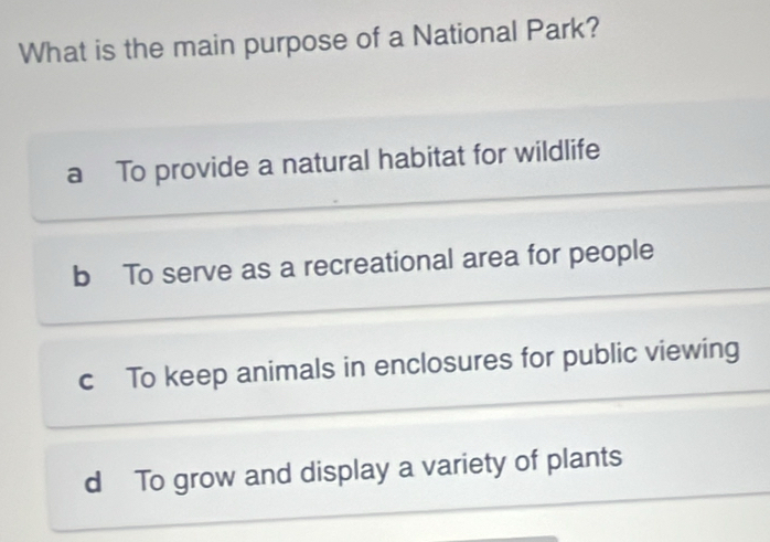 What is the main purpose of a National Park?
a To provide a natural habitat for wildlife
b To serve as a recreational area for people
c To keep animals in enclosures for public viewing
d To grow and display a variety of plants