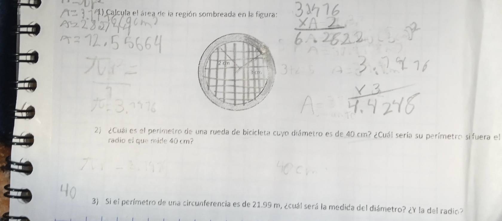 Calcula el área de la región sombreada en la figura: 
2) ¿Cuál es el perímetro de una rueda de bicicleta cuyo diámetro es de 40 cm? ¿Cuál sería su perímetro sifuera el 
radio el que mide 40 cm? 
3) Si el perímetro de una circunferencia es de 21.99 m, ¿cuál será la medida del diámetro? ¿Y la del radio?