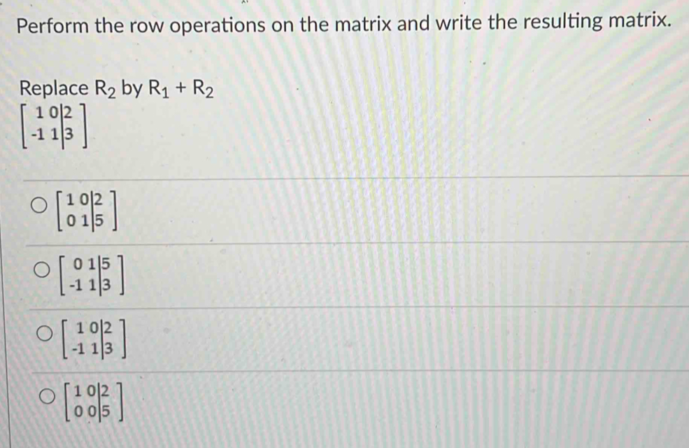 Perform the row operations on the matrix and write the resulting matrix.
Replace R_2 by R_1+R_2
beginbmatrix 10|2 -11|3endbmatrix
beginbmatrix 10|2 01|5endbmatrix
beginbmatrix 01|5 -11|3endbmatrix
beginbmatrix 10|2 -11|3endbmatrix
beginbmatrix 1&0 0&0endvmatrix beginarrayr 2endbmatrix