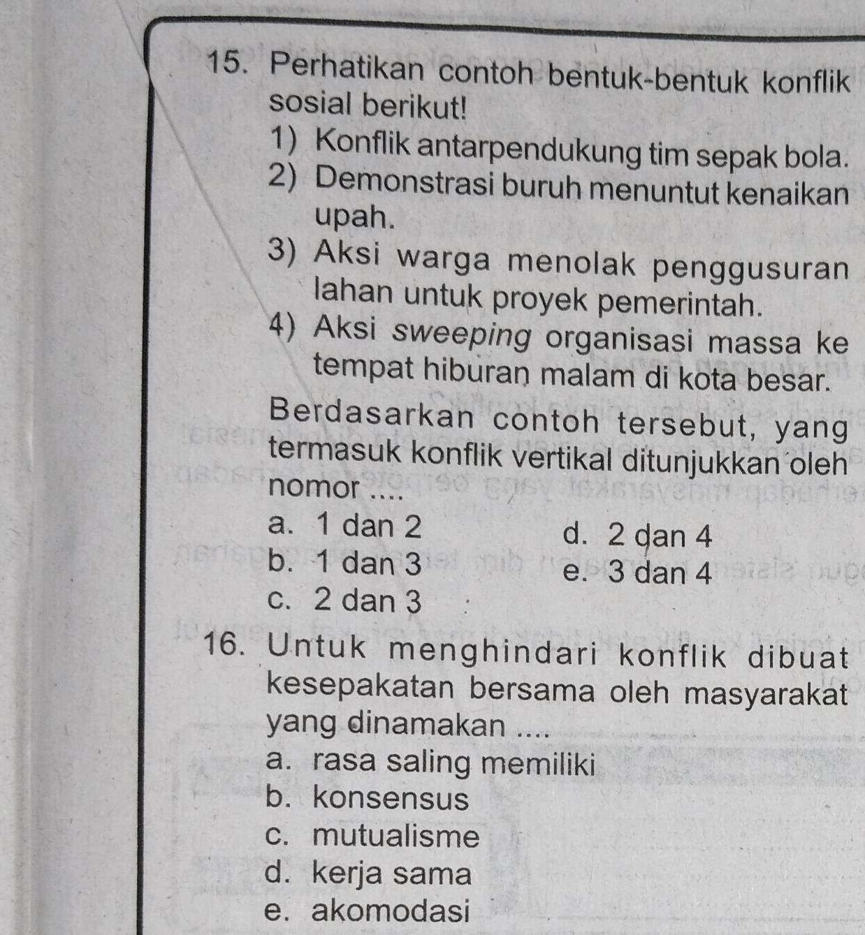 Perhatikan contoh bentuk-bentuk konflik
sosial berikut!
1) Konflik antarpendukung tim sepak bola.
2) Demonstrasi buruh menuntut kenaikan
upah.
3) Aksi warga menolak penggusuran
lahan untuk proyek pemerintah.
4) Aksi sweeping organisasi massa ke
tempat hiburan malam di kota besar.
Berdasarkan contoh tersebut, yang
termasuk konflik vertikal ditunjukkan oleh
nomor ....
a. 1 dan 2 d. 2 dan 4
b. 1 dan 3 e. 3 dan 4
c. 2 dan 3
16. Untuk menghindari konflik dibuat
kesepakatan bersama oleh masyarakat
yang dinamakan ....
a. rasa saling memiliki
b. konsensus
c. mutualisme
d. kerja sama
e. akomodasi