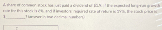 A share of common stock has just paid a dividend of $1.9. If the expected long-run growth 
rate for this stock is 6%, and if investors' required rate of return is 19%, the stock price is
$ _ ? (answer in two decimal numbers)