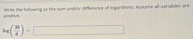 Write the following as the sum and/or difference of logarithms. Assume all variables are 
positive.
log ( 3b/6 )=□