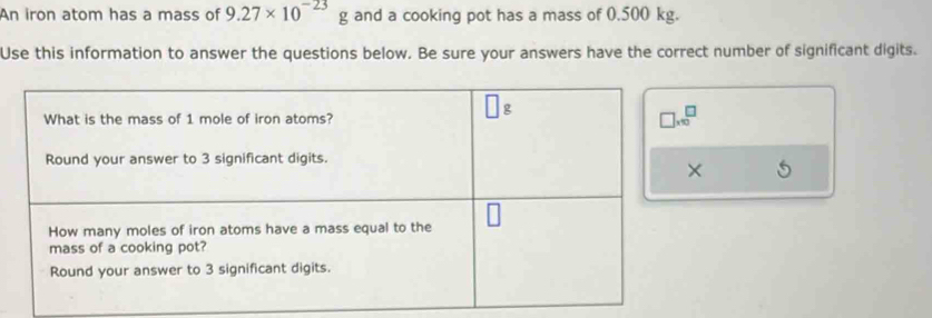 An iron atom has a mass of 9.27* 10^(-23) g and a cooking pot has a mass of 0.500 kg.
Use this information to answer the questions below. Be sure your answers have the correct number of significant digits.