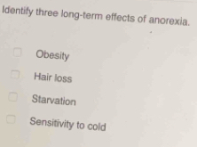 Identify three long-term effects of anorexia.
Obesity
Hair loss
Starvation
Sensitivity to cold