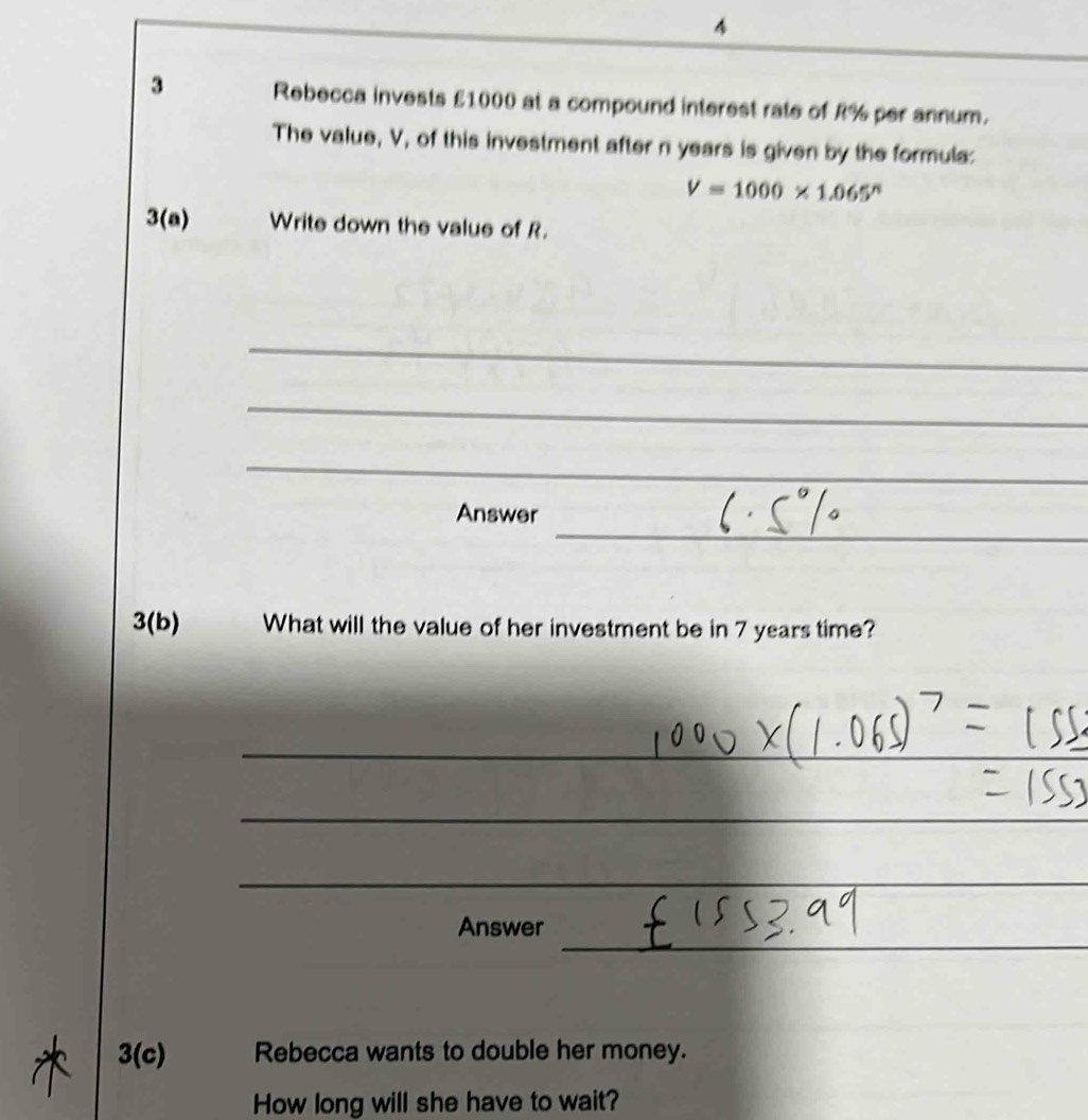 4 
3 Rebecca invests £1000 at a compound interest rate of R% per annum. 
The value, V, of this investment after n years is given by the formula:
V=1000* 1.065^n
3(a) Write down the value of R. 
_ 
_ 
_ 
_ 
Answer 
3(b) What will the value of her investment be in 7 years time? 
_ 
_ 
_ 
_ 
Answer 
3(c) Rebecca wants to double her money. 
How long will she have to wait?