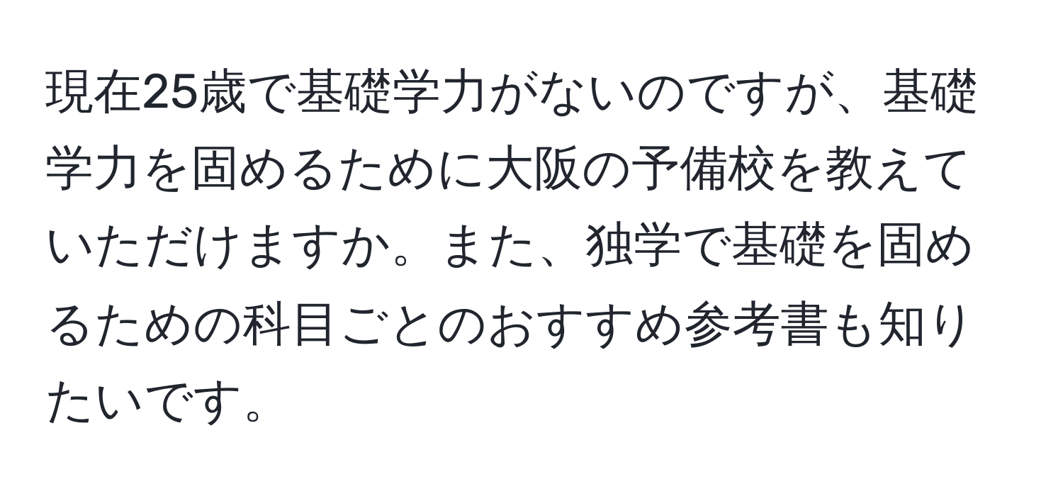 現在25歳で基礎学力がないのですが、基礎学力を固めるために大阪の予備校を教えていただけますか。また、独学で基礎を固めるための科目ごとのおすすめ参考書も知りたいです。